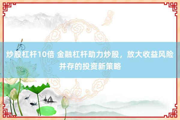 炒股杠杆10倍 金融杠杆助力炒股，放大收益风险并存的投资新策略