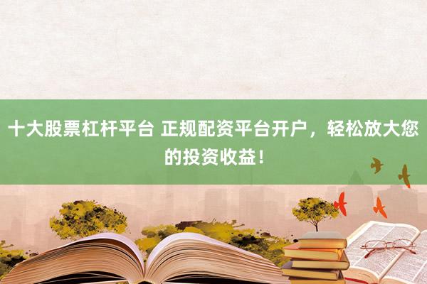 十大股票杠杆平台 正规配资平台开户，轻松放大您的投资收益！