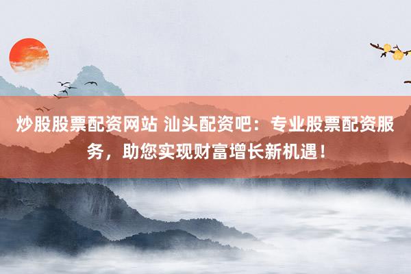 炒股股票配资网站 汕头配资吧：专业股票配资服务，助您实现财富增长新机遇！