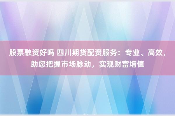 股票融资好吗 四川期货配资服务：专业、高效，助您把握市场脉动，实现财富增值