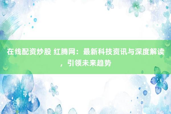 在线配资炒股 红腾网：最新科技资讯与深度解读，引领未来趋势