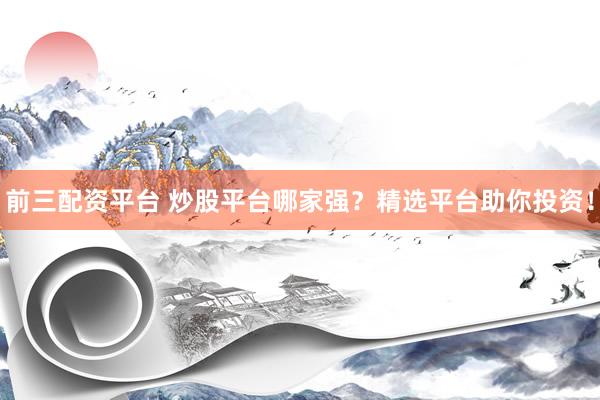 前三配资平台 炒股平台哪家强？精选平台助你投资！