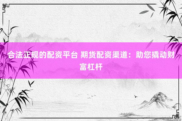 合法正规的配资平台 期货配资渠道：助您撬动财富杠杆