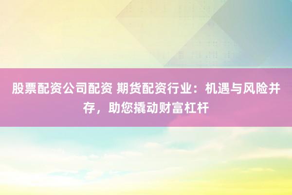 股票配资公司配资 期货配资行业：机遇与风险并存，助您撬动财富杠杆