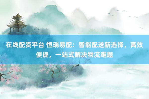 在线配资平台 恒瑞易配：智能配送新选择，高效便捷，一站式解决物流难题