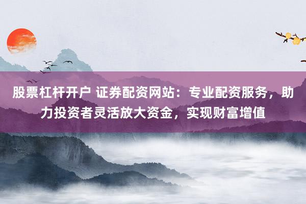股票杠杆开户 证券配资网站：专业配资服务，助力投资者灵活放大资金，实现财富增值
