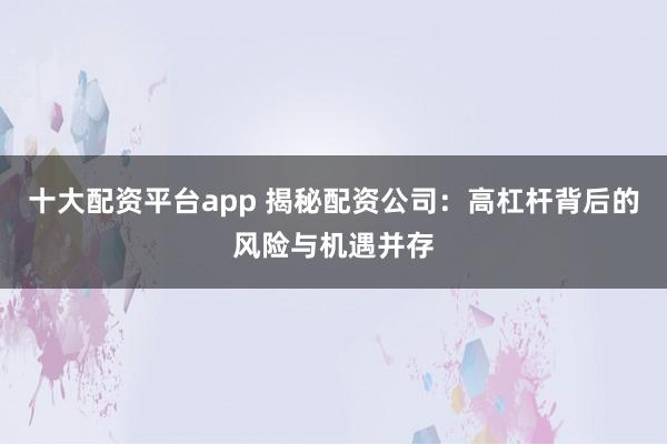 十大配资平台app 揭秘配资公司：高杠杆背后的风险与机遇并存