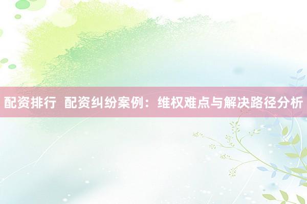 配资排行  配资纠纷案例：维权难点与解决路径分析