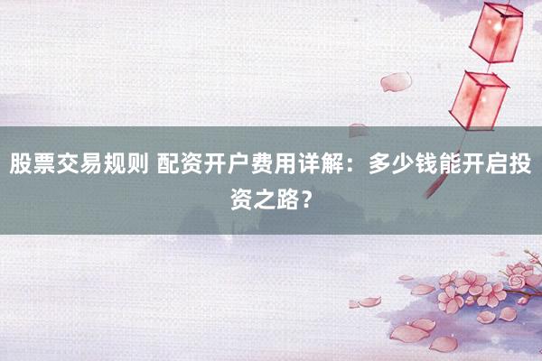 股票交易规则 配资开户费用详解：多少钱能开启投资之路？