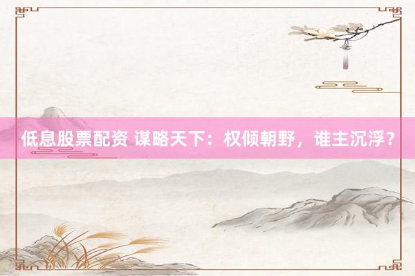 低息股票配资 谋略天下：权倾朝野，谁主沉浮？