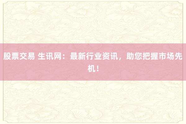 股票交易 生讯网：最新行业资讯，助您把握市场先机！