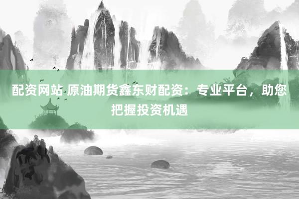 配资网站 原油期货鑫东财配资：专业平台，助您把握投资机遇