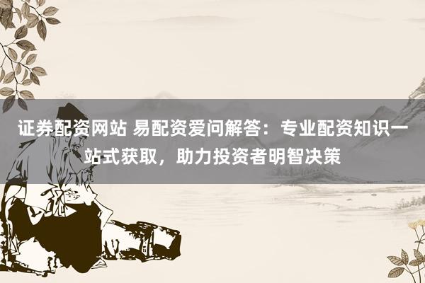 证券配资网站 易配资爱问解答：专业配资知识一站式获取，助力投资者明智决策