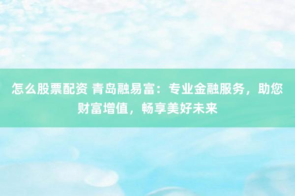 怎么股票配资 青岛融易富：专业金融服务，助您财富增值，畅享美好未来