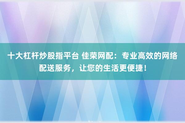 十大杠杆炒股指平台 佳荣网配：专业高效的网络配送服务，让您的生活更便捷！