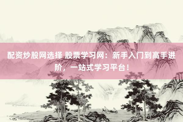 配资炒股网选择 股票学习网：新手入门到高手进阶，一站式学习平台！