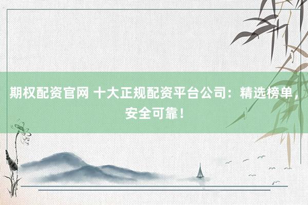 期权配资官网 十大正规配资平台公司：精选榜单，安全可靠！