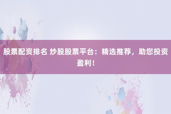 股票配资排名 炒股股票平台：精选推荐，助您投资盈利！