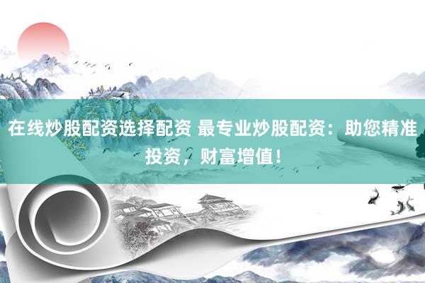 在线炒股配资选择配资 最专业炒股配资：助您精准投资，财富增值！
