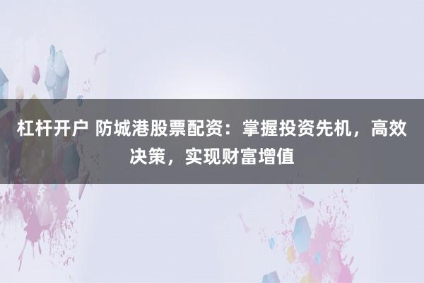 杠杆开户 防城港股票配资：掌握投资先机，高效决策，实现财富增值