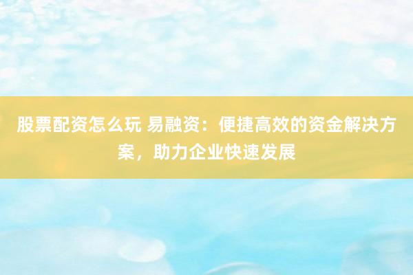 股票配资怎么玩 易融资：便捷高效的资金解决方案，助力企业快速发展
