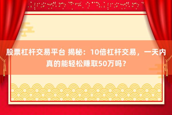 股票杠杆交易平台 揭秘：10倍杠杆交易，一天内真的能轻松赚取50万吗？
