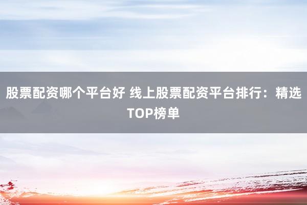股票配资哪个平台好 线上股票配资平台排行：精选TOP榜单