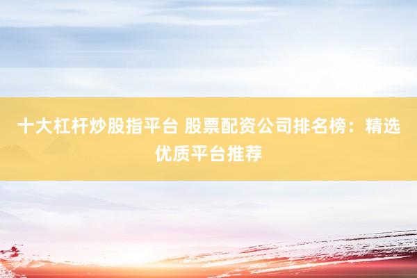 十大杠杆炒股指平台 股票配资公司排名榜：精选优质平台推荐