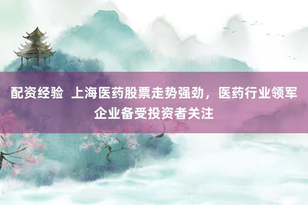 配资经验  上海医药股票走势强劲，医药行业领军企业备受投资者关注