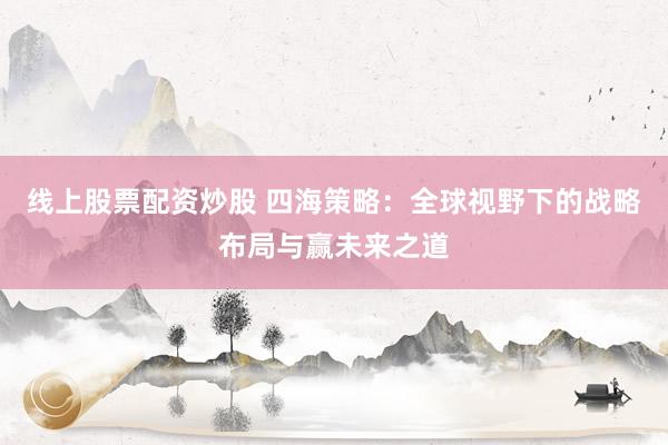 线上股票配资炒股 四海策略：全球视野下的战略布局与赢未来之道