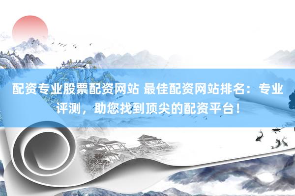 配资专业股票配资网站 最佳配资网站排名：专业评测，助您找到顶尖的配资平台！