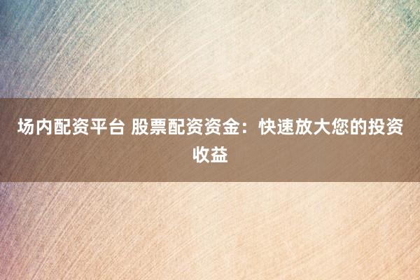 场内配资平台 股票配资资金：快速放大您的投资收益