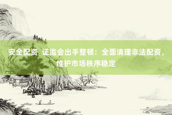 安全配资  证监会出手整顿：全面清理非法配资，维护市场秩序稳定