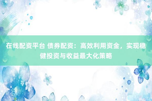 在线配资平台 债券配资：高效利用资金，实现稳健投资与收益最大化策略
