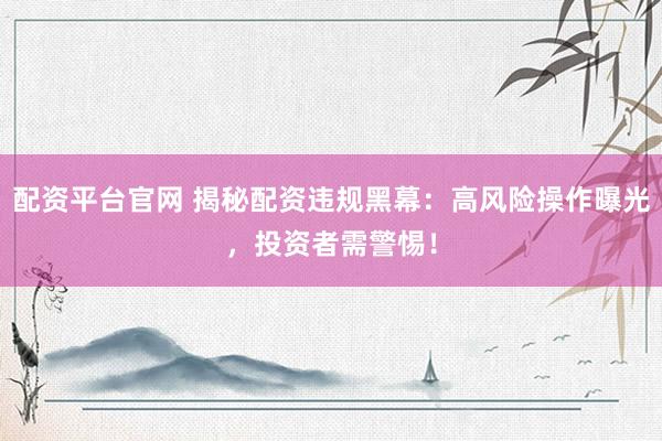 配资平台官网 揭秘配资违规黑幕：高风险操作曝光，投资者需警惕！