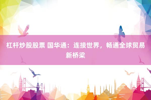 杠杆炒股股票 国华通：连接世界，畅通全球贸易新桥梁