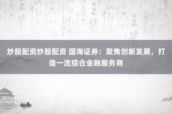 炒股配资炒股配资 国海证券：聚焦创新发展，打造一流综合金融服务商
