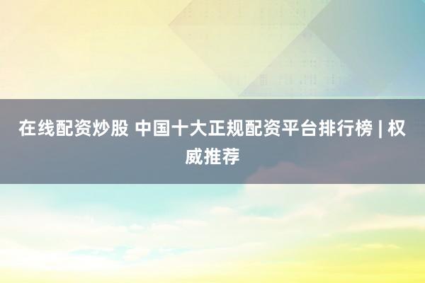 在线配资炒股 中国十大正规配资平台排行榜 | 权威推荐