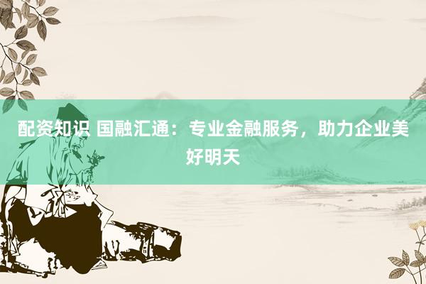 配资知识 国融汇通：专业金融服务，助力企业美好明天