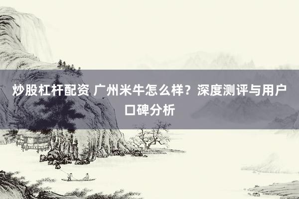 炒股杠杆配资 广州米牛怎么样？深度测评与用户口碑分析