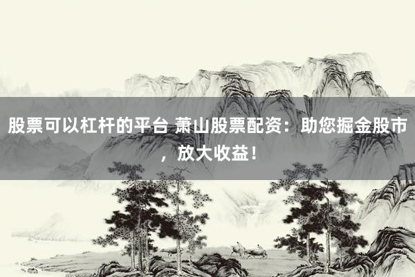 股票可以杠杆的平台 萧山股票配资：助您掘金股市，放大收益！