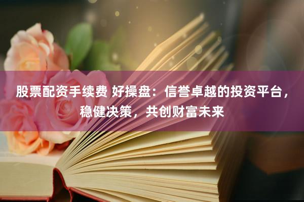 股票配资手续费 好操盘：信誉卓越的投资平台，稳健决策，共创财富未来