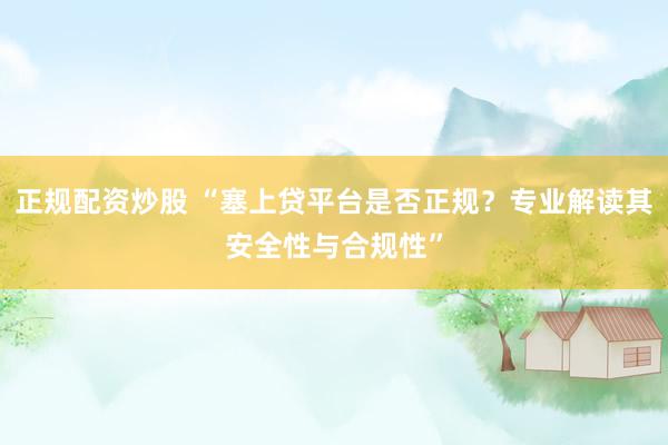 正规配资炒股 “塞上贷平台是否正规？专业解读其安全性与合规性”