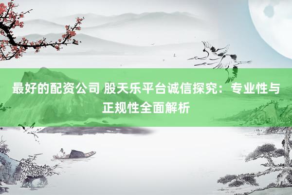 最好的配资公司 股天乐平台诚信探究：专业性与正规性全面解析