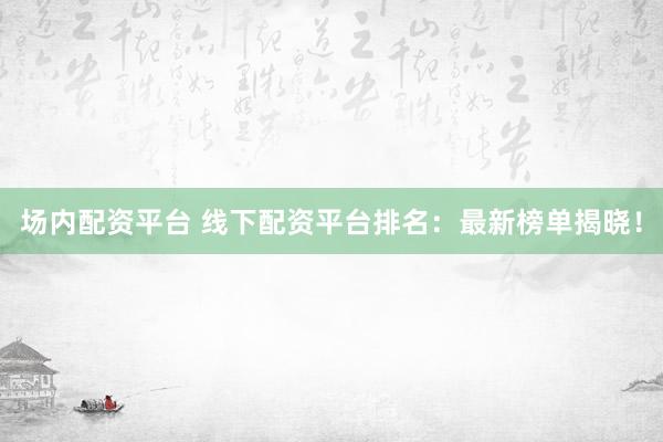 场内配资平台 线下配资平台排名：最新榜单揭晓！