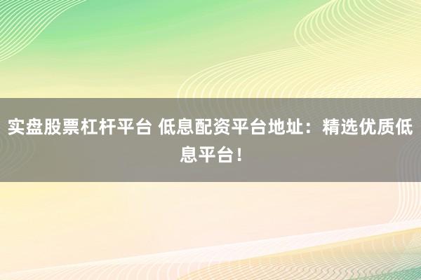 实盘股票杠杆平台 低息配资平台地址：精选优质低息平台！