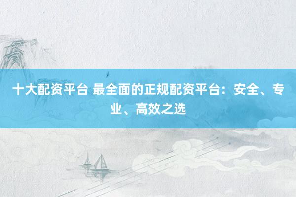 十大配资平台 最全面的正规配资平台：安全、专业、高效之选