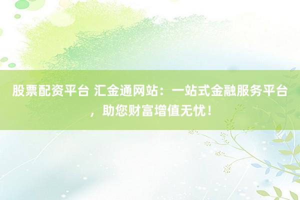股票配资平台 汇金通网站：一站式金融服务平台，助您财富增值无忧！