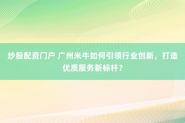 炒股配资门户 广州米牛如何引领行业创新，打造优质服务新标杆？
