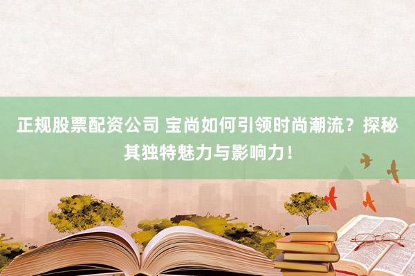 正规股票配资公司 宝尚如何引领时尚潮流？探秘其独特魅力与影响力！
